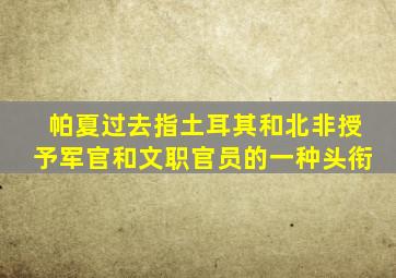 帕夏过去指土耳其和北非授予军官和文职官员的一种头衔