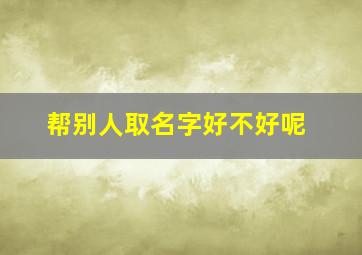 帮别人取名字好不好呢