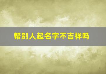 帮别人起名字不吉祥吗