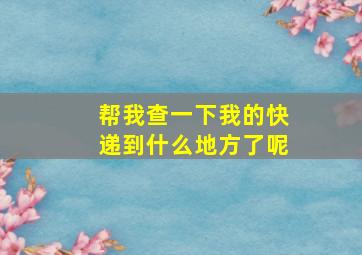 帮我查一下我的快递到什么地方了呢