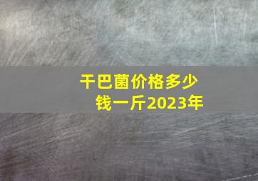 干巴菌价格多少钱一斤2023年