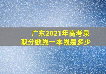 广东2021年高考录取分数线一本线是多少