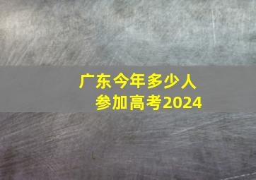 广东今年多少人参加高考2024