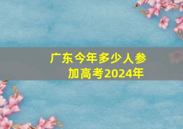 广东今年多少人参加高考2024年