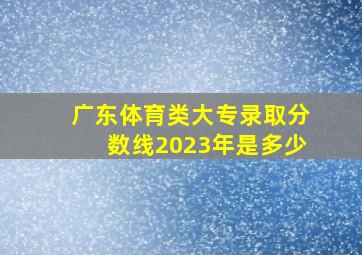 广东体育类大专录取分数线2023年是多少