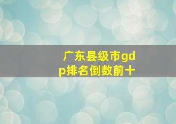 广东县级市gdp排名倒数前十