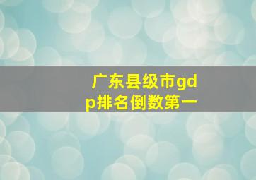 广东县级市gdp排名倒数第一