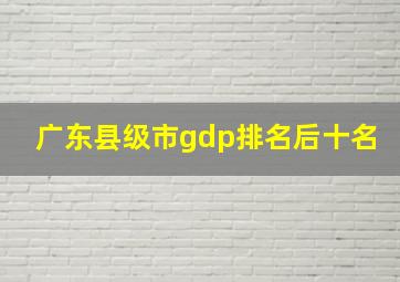 广东县级市gdp排名后十名