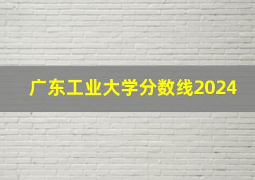 广东工业大学分数线2024