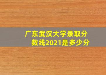 广东武汉大学录取分数线2021是多少分