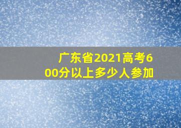 广东省2021高考600分以上多少人参加