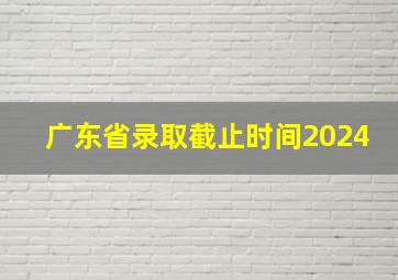 广东省录取截止时间2024