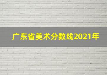 广东省美术分数线2021年