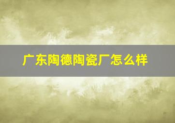 广东陶德陶瓷厂怎么样