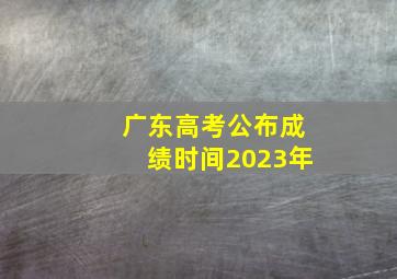 广东高考公布成绩时间2023年