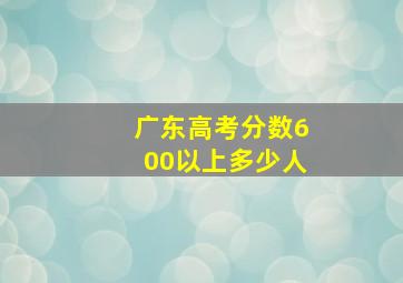 广东高考分数600以上多少人