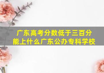 广东高考分数低于三百分能上什么广东公办专科学校