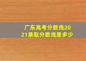 广东高考分数线2021录取分数线是多少