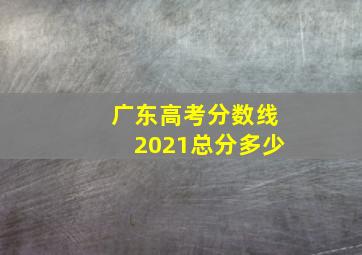 广东高考分数线2021总分多少