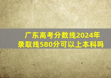 广东高考分数线2024年录取线580分可以上本科吗