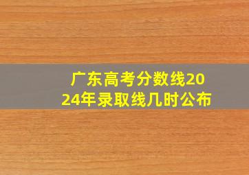 广东高考分数线2024年录取线几时公布