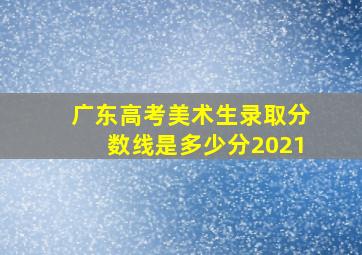 广东高考美术生录取分数线是多少分2021