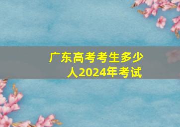 广东高考考生多少人2024年考试