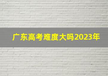 广东高考难度大吗2023年