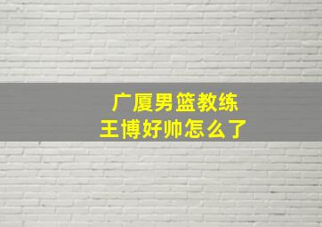 广厦男篮教练王博好帅怎么了