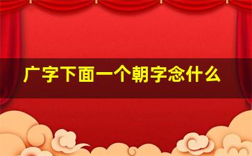 广字下面一个朝字念什么