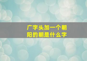 广字头加一个朝阳的朝是什么字