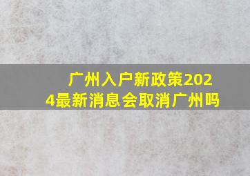 广州入户新政策2024最新消息会取消广州吗