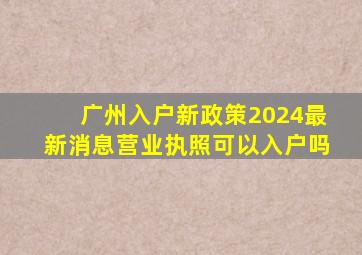 广州入户新政策2024最新消息营业执照可以入户吗