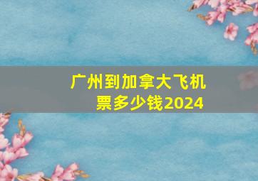 广州到加拿大飞机票多少钱2024