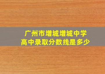 广州市增城增城中学高中录取分数线是多少