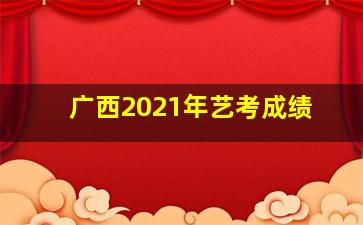 广西2021年艺考成绩