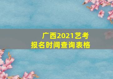 广西2021艺考报名时间查询表格