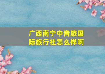 广西南宁中青旅国际旅行社怎么样啊