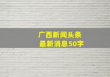 广西新闻头条最新消息50字