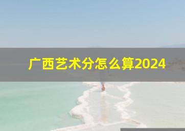 广西艺术分怎么算2024