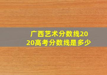 广西艺术分数线2020高考分数线是多少