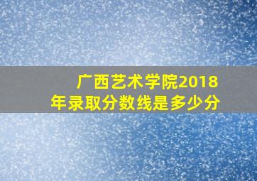 广西艺术学院2018年录取分数线是多少分