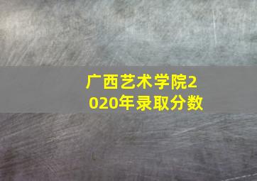 广西艺术学院2020年录取分数