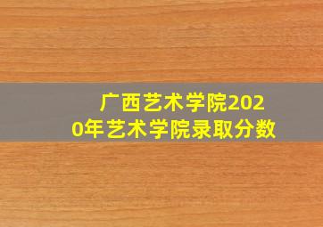 广西艺术学院2020年艺术学院录取分数