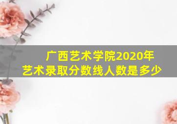 广西艺术学院2020年艺术录取分数线人数是多少