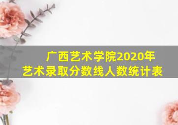 广西艺术学院2020年艺术录取分数线人数统计表