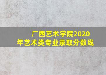 广西艺术学院2020年艺术类专业录取分数线