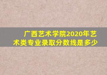 广西艺术学院2020年艺术类专业录取分数线是多少