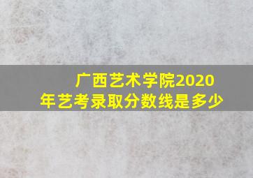 广西艺术学院2020年艺考录取分数线是多少