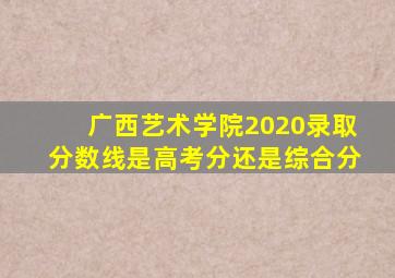 广西艺术学院2020录取分数线是高考分还是综合分